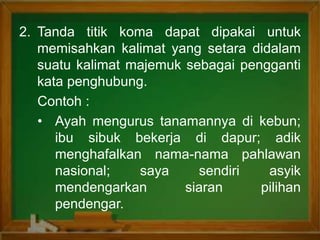2. Tanda titik koma dapat dipakai untuk
memisahkan kalimat yang setara didalam
suatu kalimat majemuk sebagai pengganti
kata penghubung.
Contoh :
• Ayah mengurus tanamannya di kebun;
ibu sibuk bekerja di dapur; adik
menghafalkan nama-nama pahlawan
nasional; saya sendiri asyik
mendengarkan siaran pilihan
pendengar.
 