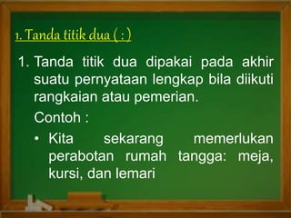 1. Tanda titik dua dipakai pada akhir
suatu pernyataan lengkap bila diikuti
rangkaian atau pemerian.
Contoh :
• Kita sekarang memerlukan
perabotan rumah tangga: meja,
kursi, dan lemari
1. Tanda titik dua ( : )
 