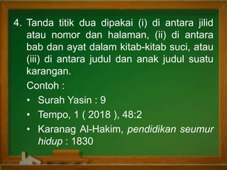 4. Tanda titik dua dipakai (i) di antara jilid
atau nomor dan halaman, (ii) di antara
bab dan ayat dalam kitab-kitab suci, atau
(iii) di antara judul dan anak judul suatu
karangan.
Contoh :
• Surah Yasin : 9
• Tempo, 1 ( 2018 ), 48:2
• Karanag Al-Hakim, pendidikan seumur
hidup : 1830
 