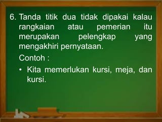 6. Tanda titik dua tidak dipakai kalau
rangkaian atau pemerian itu
merupakan pelengkap yang
mengakhiri pernyataan.
Contoh :
• Kita memerlukan kursi, meja, dan
kursi.
 