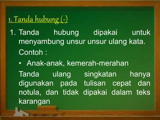1. Tanda hubung dipakai untuk
menyambung unsur unsur ulang kata.
Contoh :
• Anak-anak, kemerah-merahan
Tanda ulang singkatan hanya
digunakan pada tulisan cepat dan
notula, dan tidak dipakai dalam teks
karangan
1. Tanda hubung (-)
 