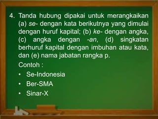 4. Tanda hubung dipakai untuk merangkaikan
(a) se- dengan kata berikutnya yang dimulai
dengan huruf kapital; (b) ke- dengan angka,
(c) angka dengan -an, (d) singkatan
berhuruf kapital dengan imbuhan atau kata,
dan (e) nama jabatan rangka p.
Contoh :
• Se-Indonesia
• Ber-SMA
• Sinar-X
 