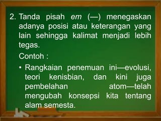 2. Tanda pisah em (—) menegaskan
adanya posisi atau keterangan yang
lain sehingga kalimat menjadi lebih
tegas.
Contoh :
• Rangkaian penemuan ini—evolusi,
teori kenisbian, dan kini juga
pembelahan atom—telah
mengubah konsepsi kita tentang
alam semesta.
 