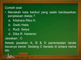 Contoh soal
• Manakah kata berikut yang salah berdasarkan
penjelasan diatas ?
a. Kitahara Rika H.
b. Dwiki Halla
c. Rudi. Setya
d. Dika R. Hartanto
Jawaban : C
Sebab jawaban A, B & D penempatan tanda
bacanya benar. Sedang C berada di antara nama
tsb.
 