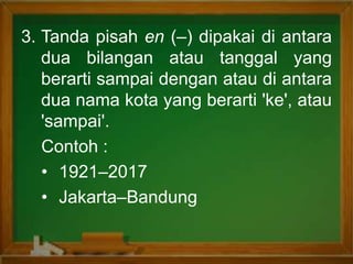 3. Tanda pisah en (–) dipakai di antara
dua bilangan atau tanggal yang
berarti sampai dengan atau di antara
dua nama kota yang berarti 'ke', atau
'sampai'.
Contoh :
• 1921–2017
• Jakarta–Bandung
 