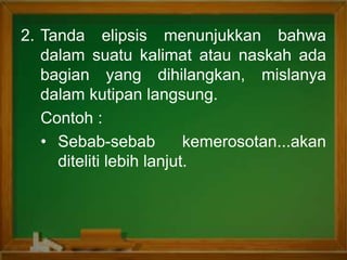 2. Tanda elipsis menunjukkan bahwa
dalam suatu kalimat atau naskah ada
bagian yang dihilangkan, mislanya
dalam kutipan langsung.
Contoh :
• Sebab-sebab kemerosotan...akan
diteliti lebih lanjut.
 