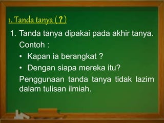 1. Tanda tanya ( )
1. Tanda tanya dipakai pada akhir tanya.
Contoh :
• Kapan ia berangkat ?
• Dengan siapa mereka itu?
Penggunaan tanda tanya tidak lazim
dalam tulisan ilmiah.
 