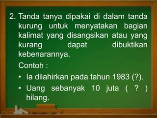 2. Tanda tanya dipakai di dalam tanda
kurung untuk menyatakan bagian
kalimat yang disangsikan atau yang
kurang dapat dibuktikan
kebenarannya.
Contoh :
• Ia dilahirkan pada tahun 1983 (?).
• Uang sebanyak 10 juta ( ? )
hilang.
 