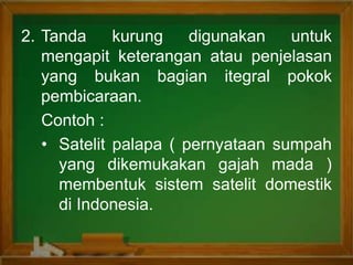 2. Tanda kurung digunakan untuk
mengapit keterangan atau penjelasan
yang bukan bagian itegral pokok
pembicaraan.
Contoh :
• Satelit palapa ( pernyataan sumpah
yang dikemukakan gajah mada )
membentuk sistem satelit domestik
di Indonesia.
 