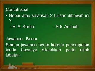 Contoh soal
• Benar atau salahkah 2 tulisan dibawah ini
?
- R. A. Kartini - Sdr. Aminah
Jawaban : Benar
Semua jawaban benar karena penempatan
tanda bacanya diletakkan pada akhir
jabatan.
 
