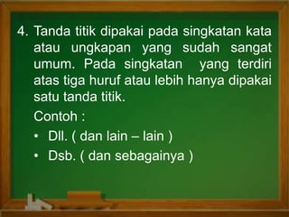 4. Tanda titik dipakai pada singkatan kata
atau ungkapan yang sudah sangat
umum. Pada singkatan yang terdiri
atas tiga huruf atau lebih hanya dipakai
satu tanda titik.
Contoh :
• Dll. ( dan lain – lain )
• Dsb. ( dan sebagainya )
 