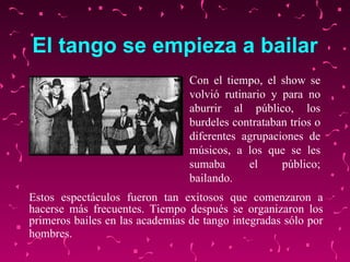 El tango se empieza a bailar Estos espectáculos fueron tan exitosos que comenzaron a hacerse más frecuentes. Tiempo después se organizaron los primeros bailes en las academias de tango integradas sólo por hombres.   Con el tiempo, el show se  volvió  rutinario y para no aburrir al público, los burdeles contrataban tríos o diferentes agrupaciones de músicos, a los que se les sumaba el público ;  bailando. 