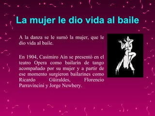 La mujer le dio vida al baile A la danza se  le  sumó la mujer, que le dio vida al baile.  En 1904, Casimiro Ain se presentó en el teatro Opera como bailarín de tango acompañado por su mujer  y a partir de ese momento  surgieron bailarines como Ricardo Güiraldes, Florencio Parravincini y Jorge Newbery.  