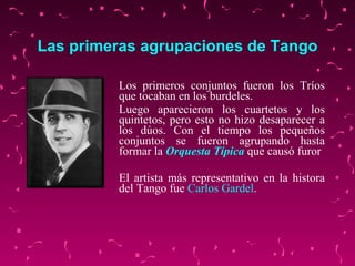 Las primeras agrupaciones de Tango Los primeros conjuntos fueron los Tríos que tocaban en los burdeles. Luego aparecieron los cuartetos y los quintetos, pero esto no hizo desaparecer a los dúos. Con el tiempo los pequeños conjuntos se fueron agrupando hasta formar la  Orquesta Típica  que causó furor El artista más representativo en la histora del Tango fue  Carlos  Gardel .   