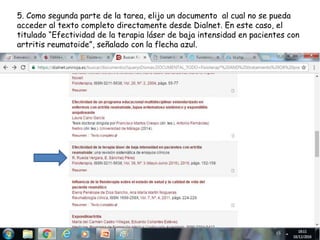 5. Como segunda parte de la tarea, elijo un documento al cual no se pueda
acceder al texto completo directamente desde Dialnet. En este caso, el
titulado “Efectividad de la terapia láser de baja intensidad en pacientes con
artritis reumatoide”, señalado con la flecha azul.
 