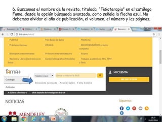 6. Buscamos el nombre de la revista, titulada “Fisioterapia” en el catálogo
Fama, desde la opción búsqueda avanzada, como señala la flecha azul. No
debemos olvidar el año de publicación, el volumen, el número y las páginas.
 
