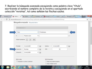 7. Realizar la búsqueda avanzada escogiendo como palabra clave “título”,
escribiendo el nombre completo de la revista y escogiendo en el apartado
colección “revistas”, tal como señalan las flechas azules.
 