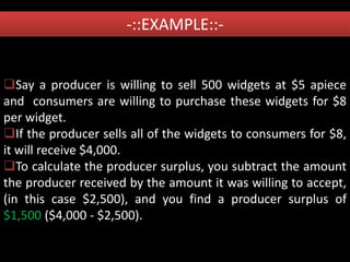 -::EXAMPLE::-
Say a producer is willing to sell 500 widgets at $5 apiece
and consumers are willing to purchase these widgets for $8
per widget.
If the producer sells all of the widgets to consumers for $8,
it will receive $4,000.
To calculate the producer surplus, you subtract the amount
the producer received by the amount it was willing to accept,
(in this case $2,500), and you find a producer surplus of
$1,500 ($4,000 - $2,500).
 
