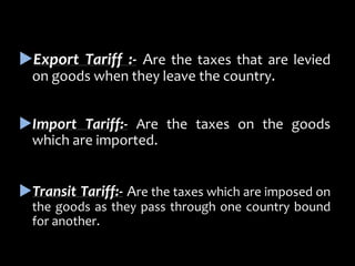 Export Tariff :- Are the taxes that are levied
on goods when they leave the country.
Import Tariff:- Are the taxes on the goods
which are imported.
Transit Tariff:- Are the taxes which are imposed on
the goods as they pass through one country bound
for another.
 