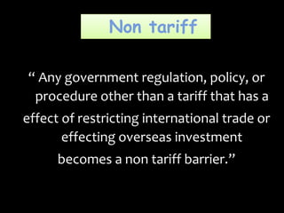 Non tariff
“ Any government regulation, policy, or
procedure other than a tariff that has a
effect of restricting international trade or
effecting overseas investment
becomes a non tariff barrier.”
 