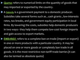  Quotas refers to numerical limits on the quantity of goods that
may imported or exported by the country.
 A Subsidy is a government payment to a domestic producer.
Subsidies take several forms such as , cash grants , low-interests
rates, tax breaks, and government equity participation in local
firms. By lowering the costs, subsidies help domestic producers
in two ways:- they help them compete low-cost foreign imports
and gain access to export markets.
 EMBARGO refers to a complete ban on trade (import or export)
in one or more products with a particular country. It may be
placed on one or more goods or completely ban trade in all
goods. It is the most restrictive non-tariff trade barrier.(it can
also be termed as absolute quota)
 