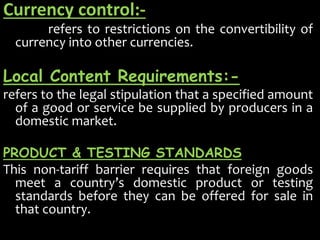 Currency control:-
refers to restrictions on the convertibility of
currency into other currencies.
Local Content Requirements:-
refers to the legal stipulation that a specified amount
of a good or service be supplied by producers in a
domestic market.
PRODUCT & TESTING STANDARDS
This non-tariff barrier requires that foreign goods
meet a country’s domestic product or testing
standards before they can be offered for sale in
that country.
 