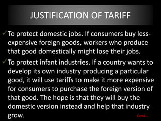 JUSTIFICATION OF TARIFF
To protect domestic jobs. If consumers buy less-
expensive foreign goods, workers who produce
that good domestically might lose their jobs.
To protect infant industries. If a country wants to
develop its own industry producing a particular
good, it will use tariffs to make it more expensive
for consumers to purchase the foreign version of
that good. The hope is that they will buy the
domestic version instead and help that industry
grow. Contd….
 