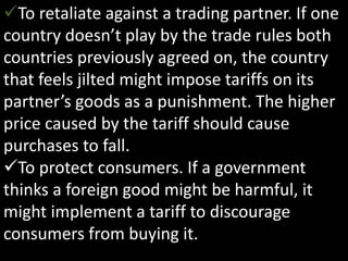 To retaliate against a trading partner. If one
country doesn’t play by the trade rules both
countries previously agreed on, the country
that feels jilted might impose tariffs on its
partner’s goods as a punishment. The higher
price caused by the tariff should cause
purchases to fall.
To protect consumers. If a government
thinks a foreign good might be harmful, it
might implement a tariff to discourage
consumers from buying it.
 