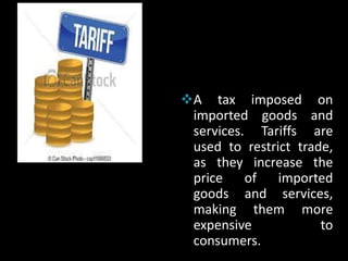 A tax imposed on
imported goods and
services. Tariffs are
used to restrict trade,
as they increase the
price of imported
goods and services,
making them more
expensive to
consumers.
 