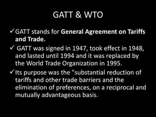 GATT & WTO
GATT stands for General Agreement on Tariffs
and Trade.
 GATT was signed in 1947, took effect in 1948,
and lasted until 1994 and it was replaced by
the World Trade Organization in 1995.
Its purpose was the "substantial reduction of
tariffs and other trade barriers and the
elimination of preferences, on a reciprocal and
mutually advantageous basis.
 