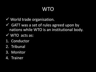 WTO
 World trade organisation.
 GATT was a set of rules agreed upon by
nations while WTO is an institutional body.
 WTO acts as:
1. Conductor
2. Tribunal
3. Monitor
4. Trainer
 
