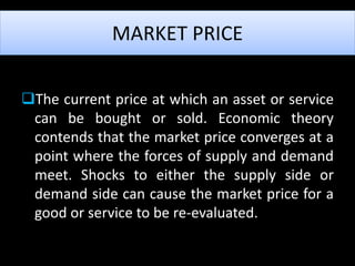 The current price at which an asset or service
can be bought or sold. Economic theory
contends that the market price converges at a
point where the forces of supply and demand
meet. Shocks to either the supply side or
demand side can cause the market price for a
good or service to be re-evaluated.
MARKET PRICE
 
