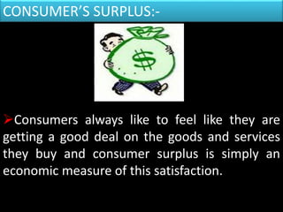 CONSUMER’S SURPLUS:-
Consumers always like to feel like they are
getting a good deal on the goods and services
they buy and consumer surplus is simply an
economic measure of this satisfaction.
 