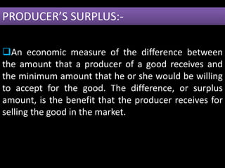 PRODUCER’S SURPLUS:-
An economic measure of the difference between
the amount that a producer of a good receives and
the minimum amount that he or she would be willing
to accept for the good. The difference, or surplus
amount, is the benefit that the producer receives for
selling the good in the market.
 