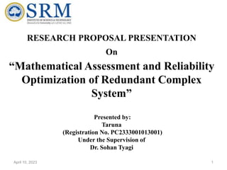 RESEARCH PROPOSAL PRESENTATION
On
“Mathematical Assessment and Reliability
Optimization of Redundant Complex
System”
Presented by:
Taruna
(Registration No. PC2333001013001)
Under the Supervision of
Dr. Sohan Tyagi
1
April 10, 2023
 