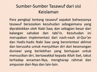 Sumber-Sumber Tasawuf dari sisi 
Keislaman 
Para pengkaji tentang tasawuf sepakat bahwasanya 
tasawuf berazaskan kezuhudan sebagaimana yang 
dipraktekkan oleh Nabi Saw, dan sebagian besar dari 
kalangan sahabat dan tabi’in. Kezuhudan ini 
merupakan implementasi dari nash-nash al-Qur’an 
dan Hadis-hadis Nabi Saw yang berorientasi akhirat 
dan berusaha untuk menjuhkan diri dari kesenangan 
duniawi yang berlebihan yang bertujuan untuk 
mensucikan diri, bertawakkal kepada Allah Swt, takut 
terhadap ancaman-Nya, mengharap rahmat dan 
ampunan dari-Nya dan lain-lain. 
 