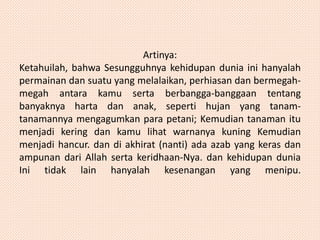 Artinya: 
Ketahuilah, bahwa Sesungguhnya kehidupan dunia ini hanyalah 
permainan dan suatu yang melalaikan, perhiasan dan bermegah-megah 
antara kamu serta berbangga-banggaan tentang 
banyaknya harta dan anak, seperti hujan yang tanam-tanamannya 
mengagumkan para petani; Kemudian tanaman itu 
menjadi kering dan kamu lihat warnanya kuning Kemudian 
menjadi hancur. dan di akhirat (nanti) ada azab yang keras dan 
ampunan dari Allah serta keridhaan-Nya. dan kehidupan dunia 
Ini tidak lain hanyalah kesenangan yang menipu. 
 