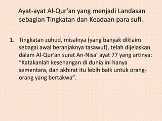 Ayat-ayat Al-Qur’an yang menjadi Landasan 
sebagian Tingkatan dan Keadaan para sufi. 
1. Tingkatan zuhud, misalnya (yang banyak diklaim 
sebagai awal beranjaknya tasawuf), telah dijelaskan 
dalam Al-Qur’an surat An-Nisa’ ayat 77 yang artinya: 
“Katakanlah kesenangan di dunia ini hanya 
sementara, dan akhirat itu lebih baik untuk orang-orang 
yang bertakwa”. 
 