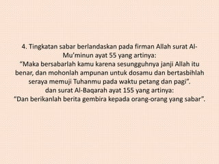 4. Tingkatan sabar berlandaskan pada firman Allah surat Al- 
Mu’minun ayat 55 yang artinya: 
“Maka bersabarlah kamu karena sesungguhnya janji Allah itu 
benar, dan mohonlah ampunan untuk dosamu dan bertasbihlah 
seraya memuji Tuhanmu pada waktu petang dan pagi”. 
dan surat Al-Baqarah ayat 155 yang artinya: 
“Dan berikanlah berita gembira kepada orang-orang yang sabar”. 
 