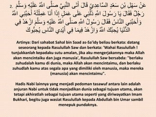 عَنْ سَهْلِ بْنِ سَعْدٍ السَّاعِدِ يِ قَالَ أَ تَى النَّبِيَّ صَلَّى اللََُّّ عَ لَيْهِ وَسَلَّمَ . 2 
رَجُلٌ فَقَالَ يَا رَسُولَ اللََِّّ دُلَّنِي عَلَى عَ مَلٍ إِذَا أَنَا عَمِلْتُهُ أَحَ بَّنِي اللََُّّ 
وَأَحَبَّنِي النَّاسُ فَقَالَ رَسُولُ اللََِّّ صَ لَّى اللََُّّ عَلَيْهِ وَسَلَّمَ ازْهَ دْ فِي 
الدُّنْيَا يُحِبَّكَ اللََُّّ وَازْهَدْ فِيمَا فِي أَيْدِي النَّاسِ يُحِبُّوكَ 
Artinya: Dari sahabat Sahal bin Saad as-Sa'idy beliau berkata: datang 
seseorang kepada Rasulullah Saw dan berkata: 'Wahai Rasulullah ! 
tunjukkanlah kepadaku sutu amalan, jika aku mengerjakannya maka Allah 
akan mencintaiku dan juga manusia', Rasulullah Saw bersabda: "berlaku 
zuhudalah kamu di dunia, maka Allah akan mencintaimu, dan berlaku 
zuhudlah kamu atas segala apa yang dimiliki oleh manusia, maka mereka 
(manusia) akan mencintaimu". 
Hadis Nabi lainnya yang menjadi pedoman tasawuf antara lain adalah 
anjuran Nabi untuk tidak menjadikan dunia sebagai tujuan utama, akan 
tetapi akhiratlah sebagai tujuan utama seperti yang diriwayatkan Imam 
Bukhari, begitu juga wasiat Rasulullah kepada Abdullah bin Umar sambil 
menepuk pundaknya. 
 