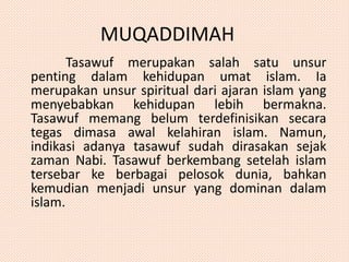 MUQADDIMAH 
Tasawuf merupakan salah satu unsur 
penting dalam kehidupan umat islam. Ia 
merupakan unsur spiritual dari ajaran islam yang 
menyebabkan kehidupan lebih bermakna. 
Tasawuf memang belum terdefinisikan secara 
tegas dimasa awal kelahiran islam. Namun, 
indikasi adanya tasawuf sudah dirasakan sejak 
zaman Nabi. Tasawuf berkembang setelah islam 
tersebar ke berbagai pelosok dunia, bahkan 
kemudian menjadi unsur yang dominan dalam 
islam. 
 
