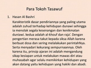Para Tokoh Tasawuf 
1. Hasan Al Bashri 
Karakteristik dasar pendiriannya yang paling utama 
adalah zuhud terhadap kehidupan dunawi sehingga 
ia menolak segala kesenangan dan kenikmatan 
duniawi. kedua adalah al-khouf dan raja’. Dengan 
pengertian merasa takut kepada siksa Allah karena 
berbuat dosa dan sering melalakukan perintahNya. 
Serta menyadari kekurang sempurnaannya. Oleh 
karena itu, prinsip ajaran ini adalah mengandung 
sikap kesiapan untuk melakukan mawas diri atau 
muhasabah agar selalu memikirkan kehidupan yang 
akan datang yaitu kehidupan yang hakiki dan abadi. 
 