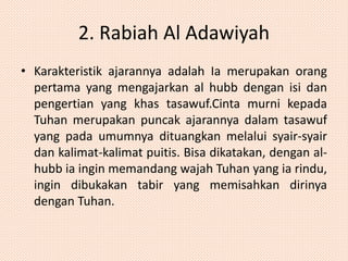 2. Rabiah Al Adawiyah 
• Karakteristik ajarannya adalah Ia merupakan orang 
pertama yang mengajarkan al hubb dengan isi dan 
pengertian yang khas tasawuf.Cinta murni kepada 
Tuhan merupakan puncak ajarannya dalam tasawuf 
yang pada umumnya dituangkan melalui syair-syair 
dan kalimat-kalimat puitis. Bisa dikatakan, dengan al-hubb 
ia ingin memandang wajah Tuhan yang ia rindu, 
ingin dibukakan tabir yang memisahkan dirinya 
dengan Tuhan. 
 