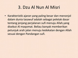 3. Dzu Al Nun Al Misri 
• Karakteristik ajaran yang paling besar dan menonjol 
dalam dunia tasawuf adalah sebagai peletak dasar 
tentang jenjang perjalanan sufi menuju Allah,yang 
disebut Al maqomat. Beliau banyak memberikan 
petunjuk arah jalan menuju kedekatan dengan Allah 
sesuai dengan Pandangan sufi. 
 