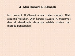 4. Abu Hamid Al-Ghazali 
• Inti tasawuf Al Ghazali adalah jalan menuju Allah 
atau ma’rifatullah. Oleh karena itu,serial Al maqomat 
dan al ahwal,pada dasarnya adalah rincian dari 
metoda pencapaian. 
 