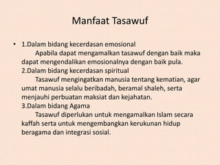 Manfaat Tasawuf 
• 1.Dalam bidang kecerdasan emosional 
Apabila dapat mengamalkan tasawuf dengan baik maka 
dapat mengendalikan emosionalnya dengan baik pula. 
2.Dalam bidang kecerdasan spiritual 
Tasawuf mengingatkan manusia tentang kematian, agar 
umat manusia selalu beribadah, beramal shaleh, serta 
menjauhi perbuatan maksiat dan kejahatan. 
3.Dalam bidang Agama 
Tasawuf diperlukan untuk mengamalkan Islam secara 
kaffah serta untuk mengembangkan kerukunan hidup 
beragama dan integrasi sosial. 
 