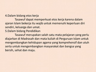 4.Dalam bidang etos kerja 
Tasawuf dapat memperkuat etos kerja karena dalam 
ajaran Islam bekerja itu wajib untuk memenuhi keperluan diri 
sendiri, keluarga dan umat. 
5.Dalam bidang Pendidikan 
Tasawuf merupakan salah satu mata pelajaran yang perlu 
diajarkan di Madrasah dan mata kuliah di Perguruan Islam untuk 
mengembangkan kehidupan agama yang komprehensif dan utuh 
serta untuk mengembangkan masyarakat dan bangsa yang 
bersih, sehat dan maju. 
 