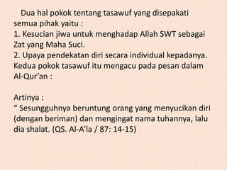 Dua hal pokok tentang tasawuf yang disepakati 
semua pihak yaitu : 
1. Kesucian jiwa untuk menghadap Allah SWT sebagai 
Zat yang Maha Suci. 
2. Upaya pendekatan diri secara individual kepadanya. 
Kedua pokok tasawuf itu mengacu pada pesan dalam 
Al-Qur’an : 
Artinya : 
“ Sesungguhnya beruntung orang yang menyucikan diri 
(dengan beriman) dan mengingat nama tuhannya, lalu 
dia shalat. (QS. Al-A’la / 87: 14-15) 
 