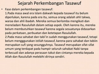 Sejarah Perkembangan Tasawuf 
• Fase dalam perkembangan tasawuf: 
1.Pada masa awal era Islam dakwah kepada tasawuf itu belum 
diperlukan, karena pada era itu, semua orang adalah ahli takwa, 
waraa dan ahli ibadah. Mereka semua berlomba mengikuti dan 
meneladani Rasulullah dalam setiap aspek. Oleh karena itu, mereka 
belum membutuhkan tasawuf karena segala sesuatunya didasarkan 
pada perkataan, perbuatan dan ketetapan Rasulullah. 
2.Pada masa sahabat dan tabi’in sudah menggunakan tasawuf, tetapi 
belum mengggunakan istilah tasawuf, karena para sahabat dan tabiin 
merupakan sufi yang sesungguhnya. Tasawuf merupakan sifat-sifat 
umum yang terdapat pada hampir seluruh sahabat Nabi tanpa 
terkecuali dan adanya perasaan takut dan cintanya mereka kepada 
Allah dan Rasulullah melebihi dirinya sendiri. 
 