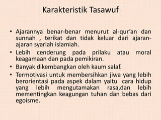 Karakteristik Tasawuf 
• Ajarannya benar-benar menurut al-qur’an dan 
sunnah , terikat dan tidak keluar dari ajaran-ajaran 
syariah islamiah. 
• Lebih cenderung pada prilaku atau moral 
keagamaan dan pada pemikiran. 
• Banyak dikembangkan oleh kaum salaf. 
• Termotivasi untuk membersihkan jiwa yang lebih 
berorientasi pada aspek dalam yaitu cara hidup 
yang lebih mengutamakan rasa,dan lebih 
mementingkan keagungan tuhan dan bebas dari 
egoisme. 
 